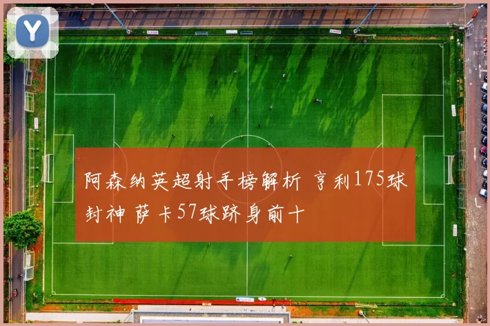 阿森纳英超射手榜解析 亨利175球封神 萨卡57球跻身前十